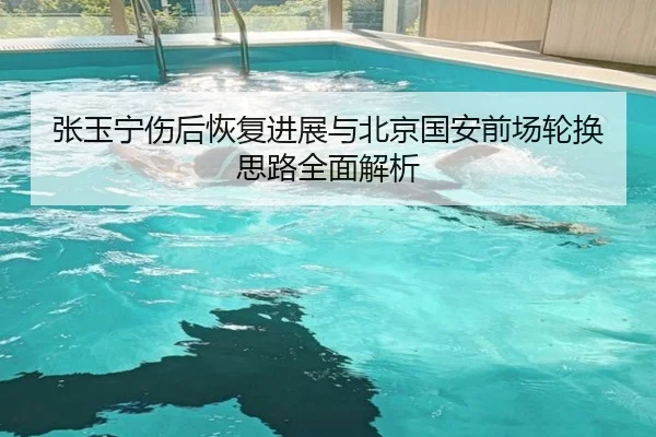 张玉宁伤后恢复进展与北京国安前场轮换思路全面解析