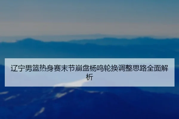 辽宁男篮热身赛末节崩盘杨鸣轮换调整思路全面解析